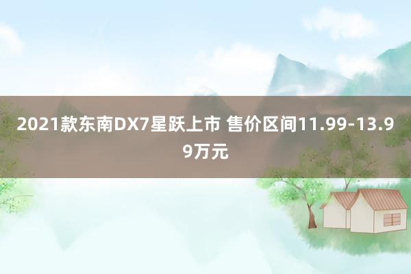 2021款东南DX7星跃上市 售价区间11.99-13.99万元