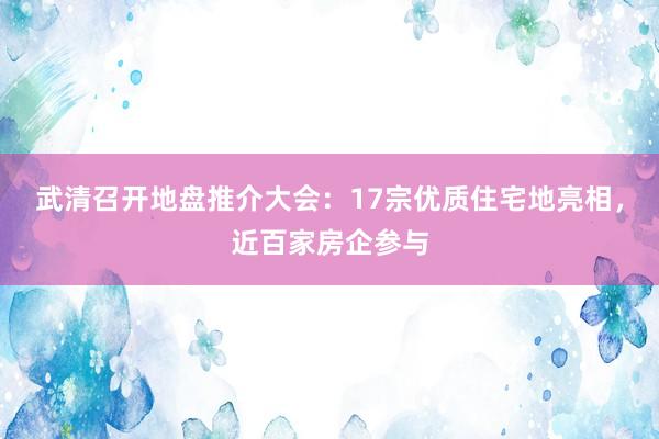 武清召开地盘推介大会：17宗优质住宅地亮相，近百家房企参与