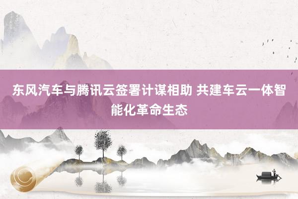 东风汽车与腾讯云签署计谋相助 共建车云一体智能化革命生态