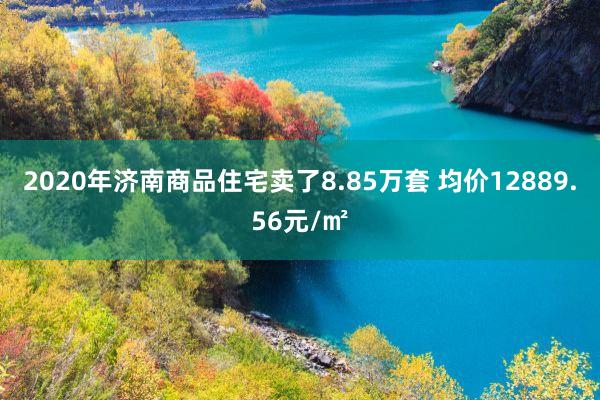 2020年济南商品住宅卖了8.85万套 均价12889.56元/㎡