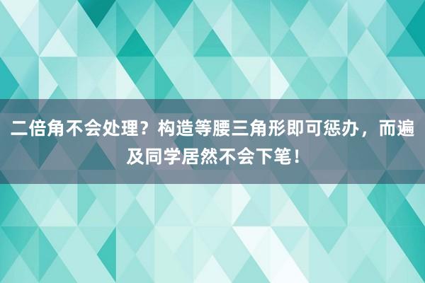 二倍角不会处理？构造等腰三角形即可惩办，而遍及同学居然不会下笔！