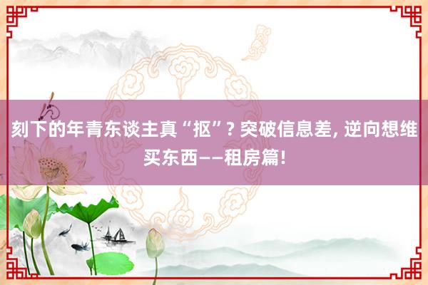 刻下的年青东谈主真“抠”? 突破信息差, 逆向想维买东西——租房篇!