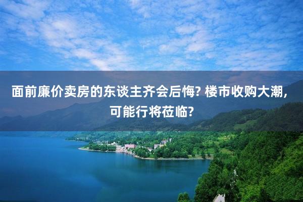 面前廉价卖房的东谈主齐会后悔? 楼市收购大潮, 可能行将莅临?