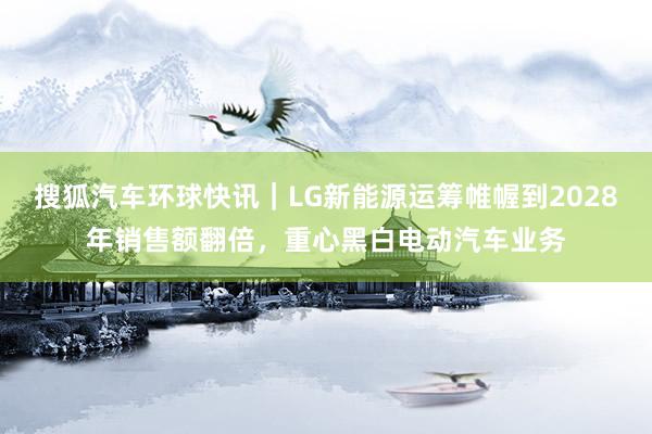 搜狐汽车环球快讯｜LG新能源运筹帷幄到2028年销售额翻倍，重心黑白电动汽车业务