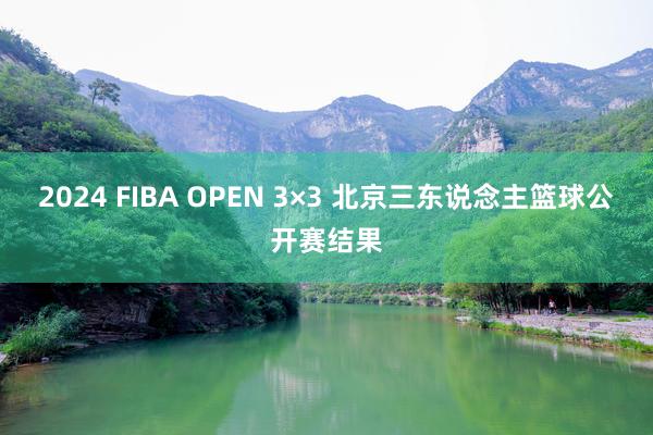 2024 FIBA OPEN 3×3 北京三东说念主篮球公开赛结果