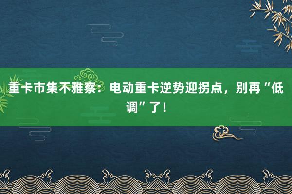 重卡市集不雅察：电动重卡逆势迎拐点，别再“低调”了！