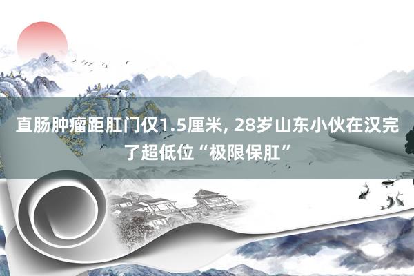 直肠肿瘤距肛门仅1.5厘米, 28岁山东小伙在汉完了超低位“极限保肛”