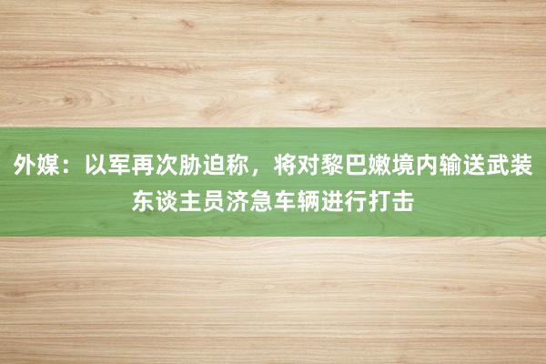 外媒：以军再次胁迫称，将对黎巴嫩境内输送武装东谈主员济急车辆进行打击