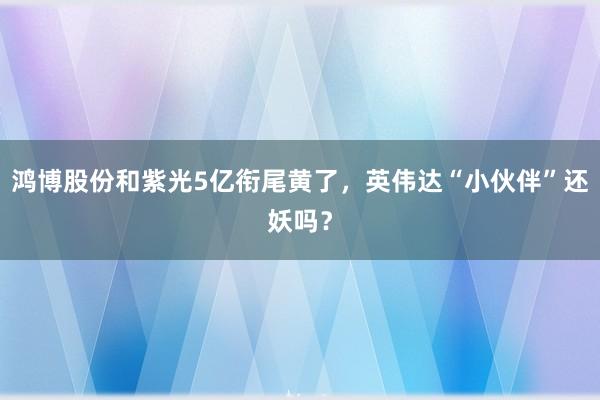 鸿博股份和紫光5亿衔尾黄了，英伟达“小伙伴”还妖吗？