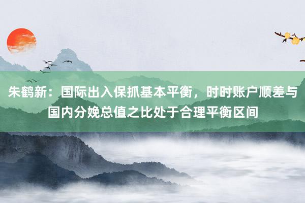 朱鹤新：国际出入保抓基本平衡，时时账户顺差与国内分娩总值之比处于合理平衡区间