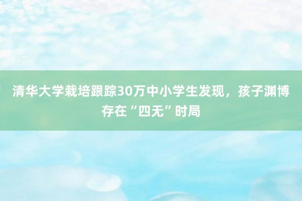 清华大学栽培跟踪30万中小学生发现，孩子渊博存在“四无”时局