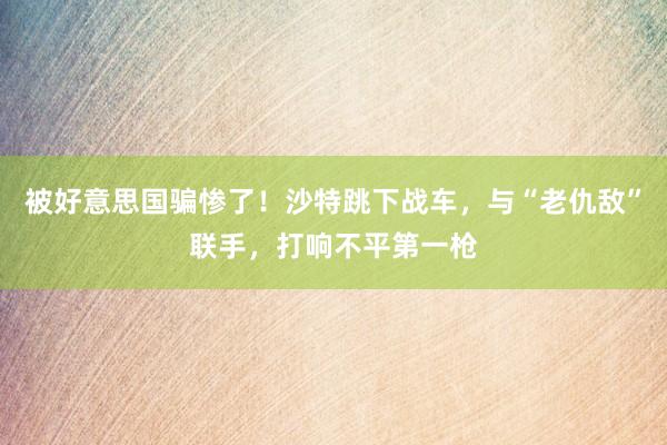 被好意思国骗惨了！沙特跳下战车，与“老仇敌”联手，打响不平第一枪