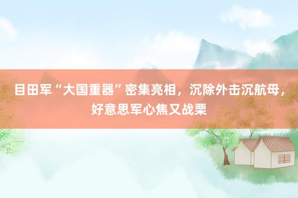 目田军“大国重器”密集亮相，沉除外击沉航母，好意思军心焦又战栗