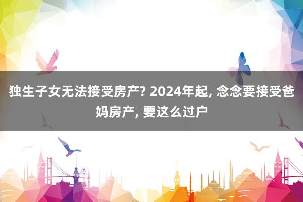 独生子女无法接受房产? 2024年起, 念念要接受爸妈房产, 要这么过户