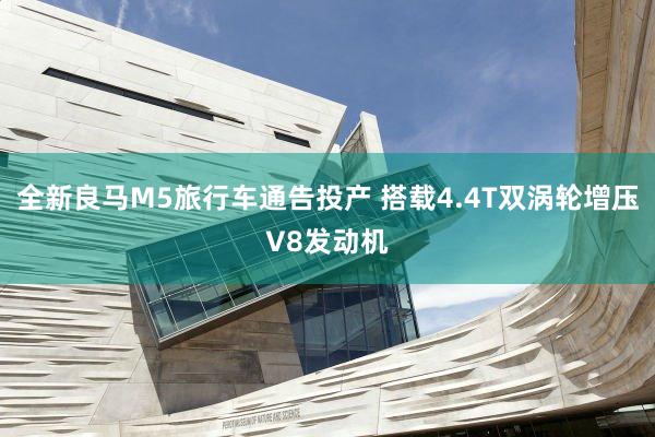 全新良马M5旅行车通告投产 搭载4.4T双涡轮增压V8发动机