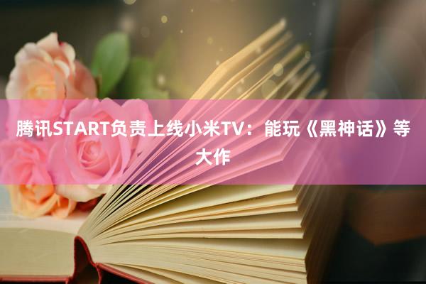 腾讯START负责上线小米TV：能玩《黑神话》等大作