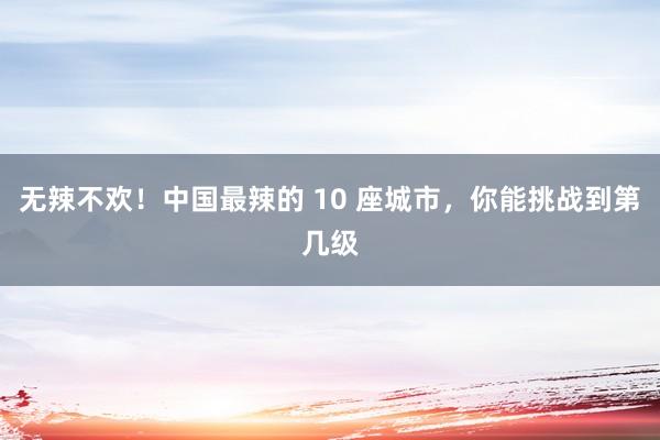 无辣不欢！中国最辣的 10 座城市，你能挑战到第几级