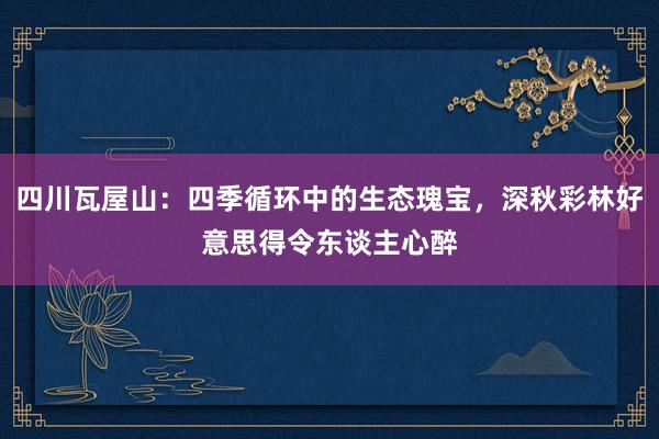 四川瓦屋山：四季循环中的生态瑰宝，深秋彩林好意思得令东谈主心醉