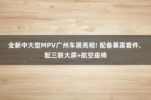 全新中大型MPV广州车展亮相! 配备暴露套件, 配三联大屏+航空座椅