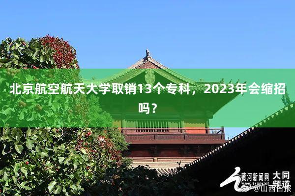 北京航空航天大学取销13个专科，2023年会缩招吗？