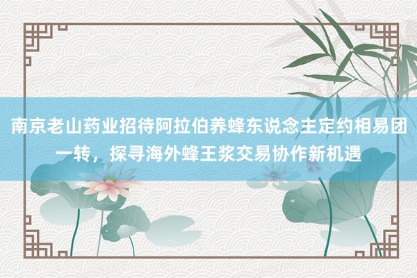 南京老山药业招待阿拉伯养蜂东说念主定约相易团一转，探寻海外蜂王浆交易协作新机遇